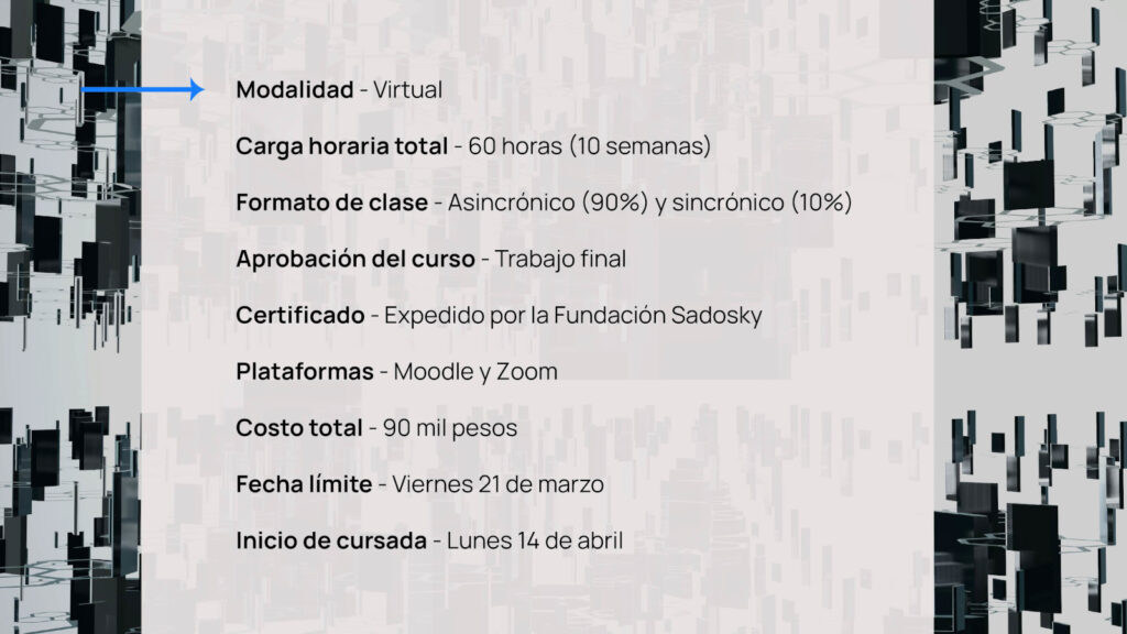 Modalidad - Virtual
Carga horaria total - 60 horas (10 semanas).
Formato de clase - Asincrónico (90%) y sincrónico (10%).
Aprobación del curso - Trabajo final.
Certificado - Expedido por la Fundación Sadosky.
Plataformas - Moodle y Zoom.
Costo total - 90 mil pesos.
Fecha límite - Viernes 21 de marzo.
Inicio de cursada - Lunes 14 de abril.
